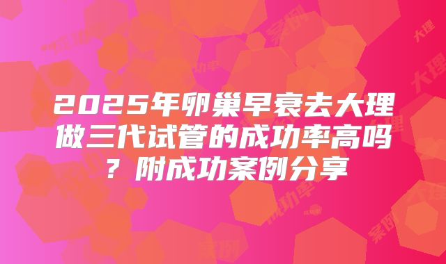 2025年卵巢早衰去大理做三代试管的成功率高吗?附成功案例分享