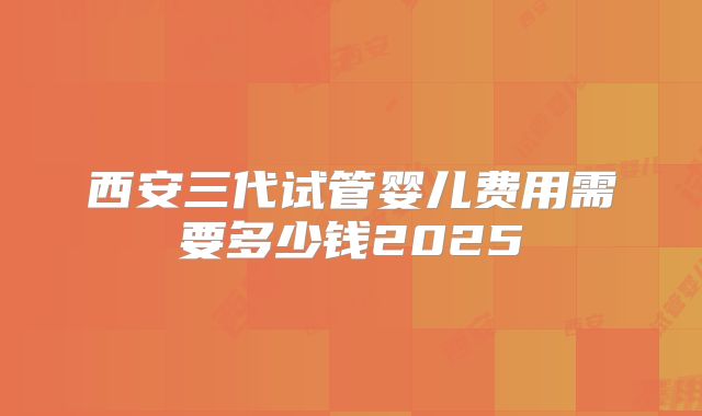 西安三代试管婴儿费用需要多少钱2025