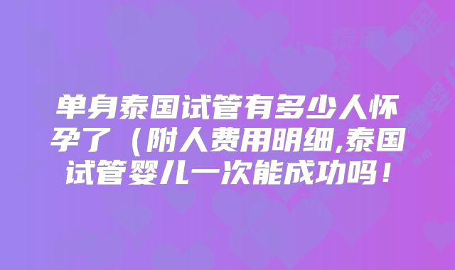 单身泰国试管有多少人怀孕了（附人费用明细,泰国试管婴儿一次能成功吗！