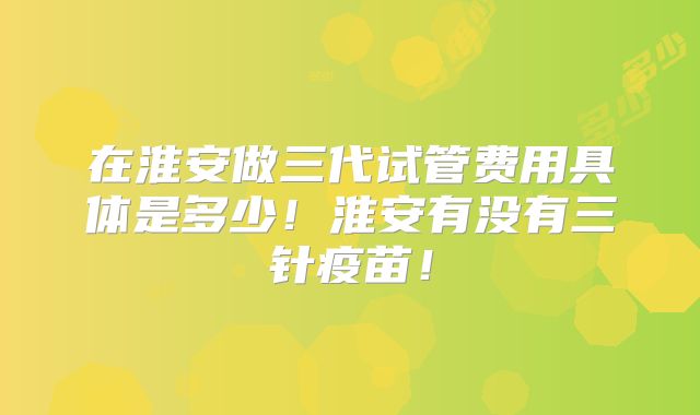 在淮安做三代试管费用具体是多少！淮安有没有三针疫苗！