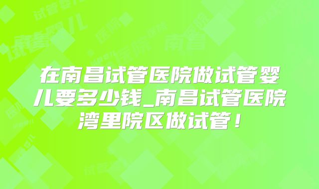 在南昌试管医院做试管婴儿要多少钱_南昌试管医院湾里院区做试管！