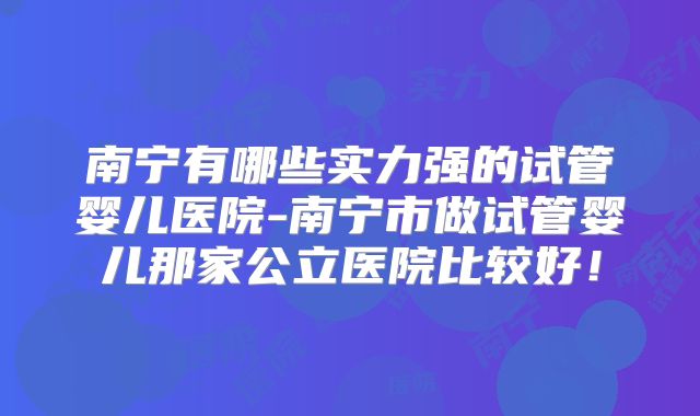 南宁有哪些实力强的试管婴儿医院-南宁市做试管婴儿那家公立医院比较好！