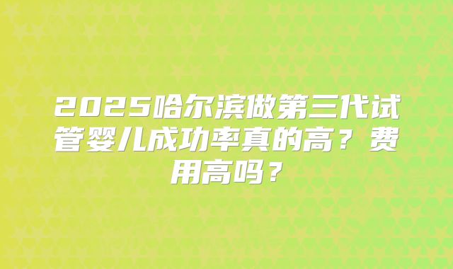 2025哈尔滨做第三代试管婴儿成功率真的高？费用高吗？