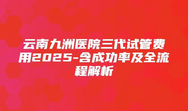 云南九洲医院三代试管费用2025-含成功率及全流程解析