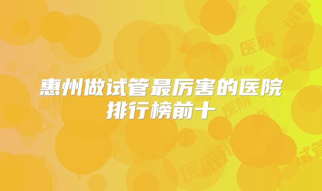 惠州做试管最厉害的医院排行榜前十