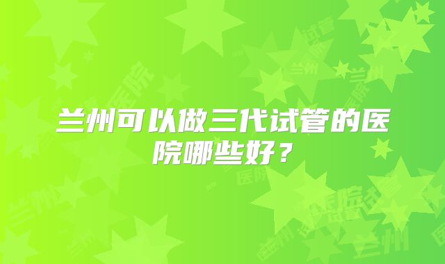 兰州可以做三代试管的医院哪些好?