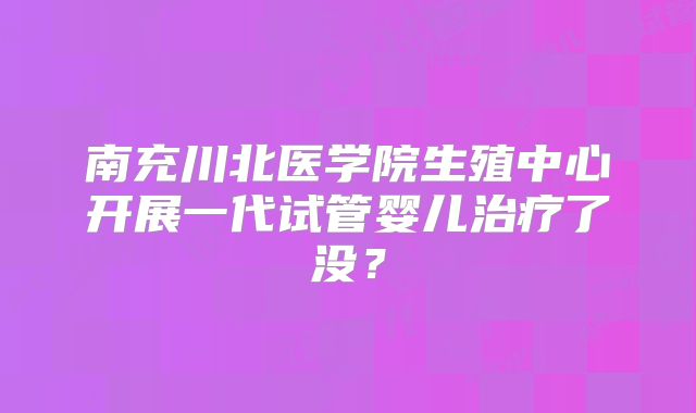 南充川北医学院生殖中心开展一代试管婴儿治疗了没?