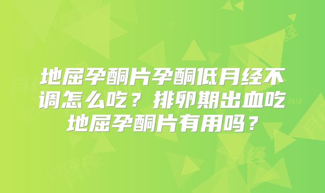 地屈孕酮片孕酮低月经不调怎么吃？排卵期出血吃地屈孕酮片有用吗？