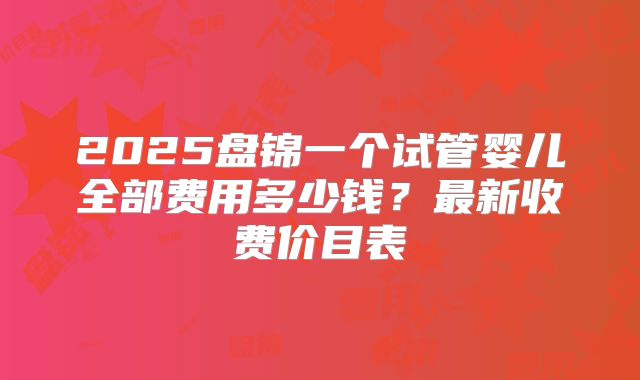 2025盘锦一个试管婴儿全部费用多少钱？最新收费价目表