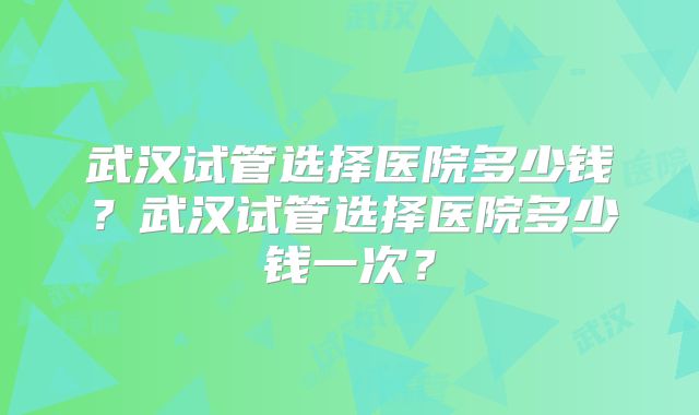 武汉试管选择医院多少钱？武汉试管选择医院多少钱一次？