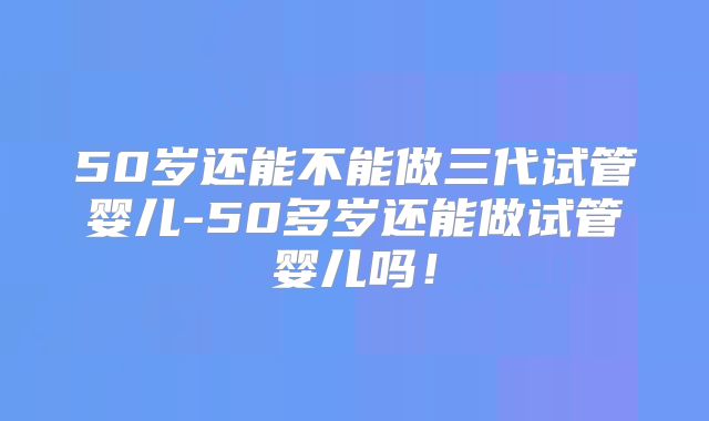50岁还能不能做三代试管婴儿-50多岁还能做试管婴儿吗！