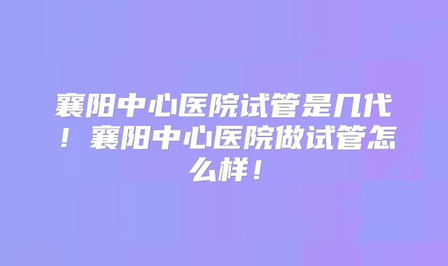 襄阳中心医院试管是几代！襄阳中心医院做试管怎么样！