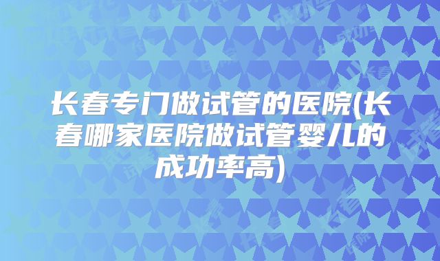 长春专门做试管的医院(长春哪家医院做试管婴儿的成功率高)