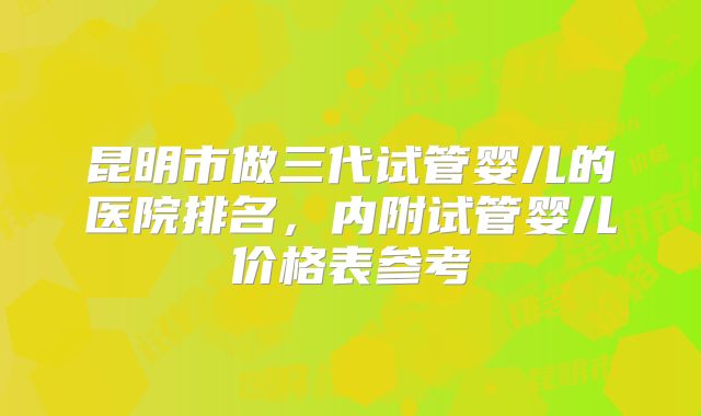 昆明市做三代试管婴儿的医院排名，内附试管婴儿价格表参考