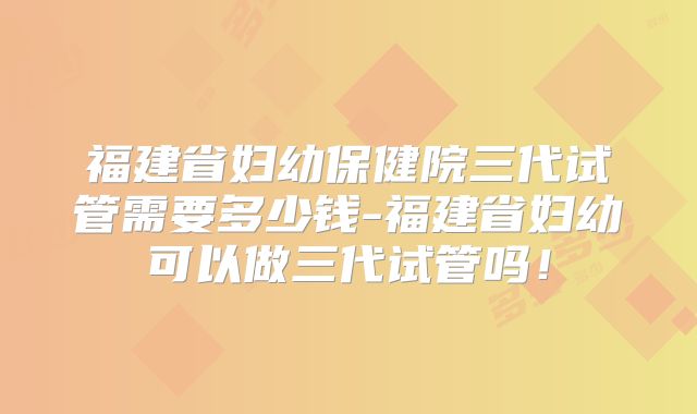 福建省妇幼保健院三代试管需要多少钱-福建省妇幼可以做三代试管吗！