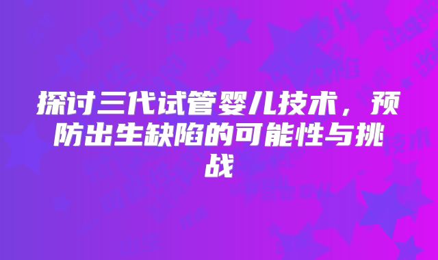 探讨三代试管婴儿技术,预防出生缺陷的可能性与挑战