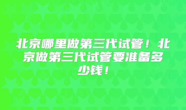 北京哪里做第三代试管！北京做第三代试管要准备多少钱！
