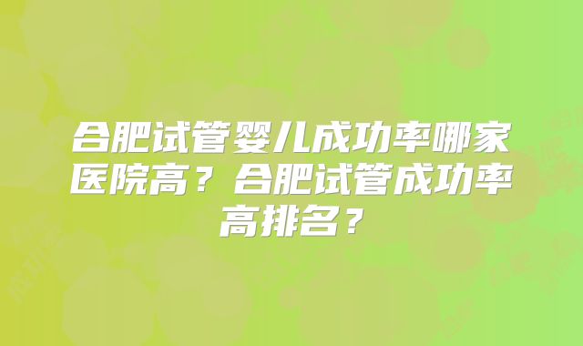 合肥试管婴儿成功率哪家医院高？合肥试管成功率高排名？