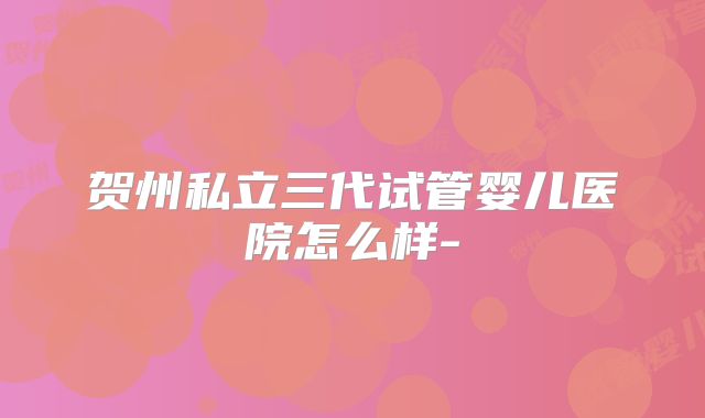 贺州私立三代试管婴儿医院怎么样-