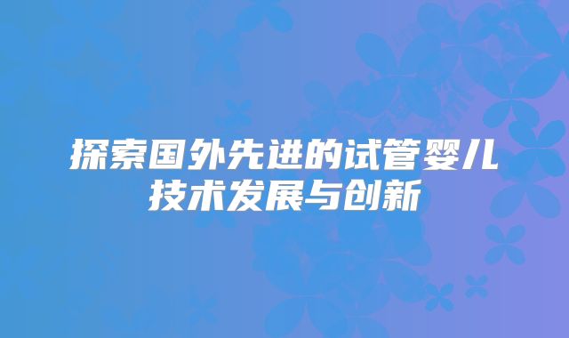探索国外先进的试管婴儿技术发展与创新