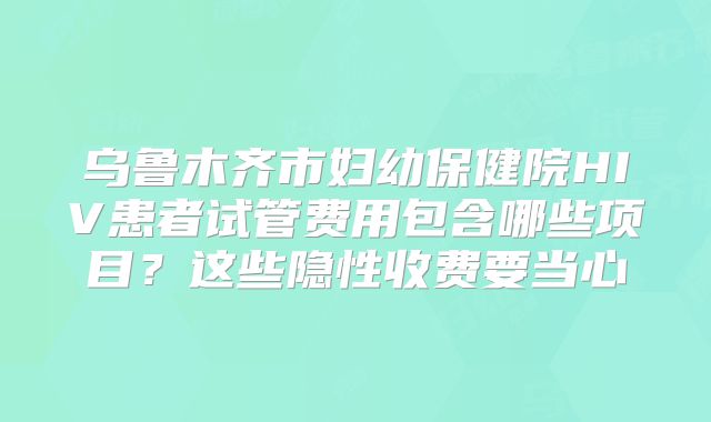 乌鲁木齐市妇幼保健院HIV患者试管费用包含哪些项目？这些隐性收费要当心