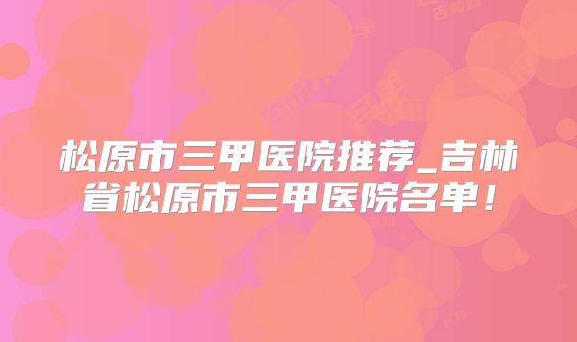 松原市三甲医院推荐_吉林省松原市三甲医院名单！