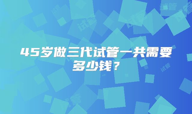 45岁做三代试管一共需要多少钱？