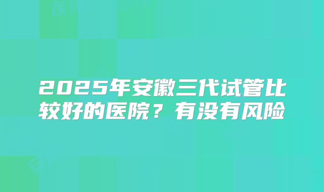 2025年安徽三代试管比较好的医院?有没有风险