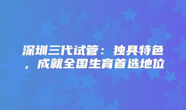 深圳三代试管：独具特色，成就全国生育首选地位