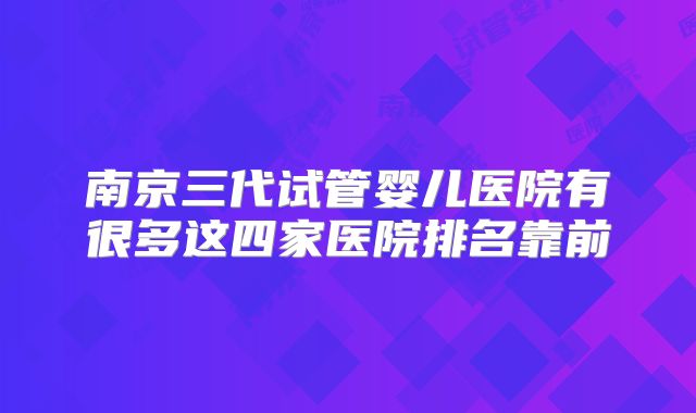 南京三代试管婴儿医院有很多这四家医院排名靠前