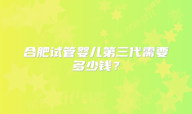 合肥试管婴儿第三代需要多少钱？