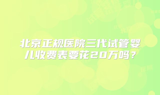 北京正规医院三代试管婴儿收费表要花20万吗？