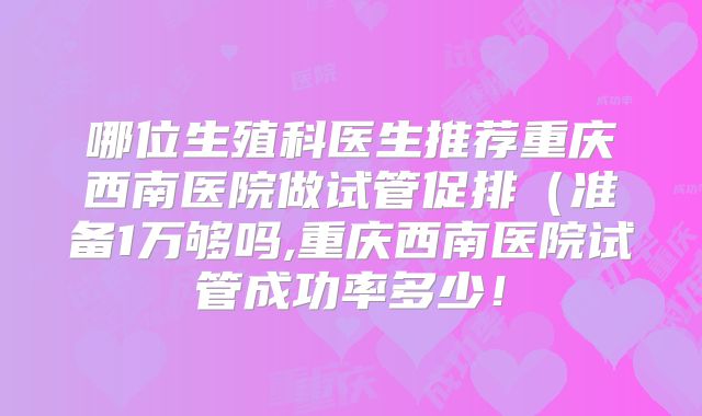 哪位生殖科医生推荐重庆西南医院做试管促排（准备1万够吗,重庆西南医院试管成功率多少！