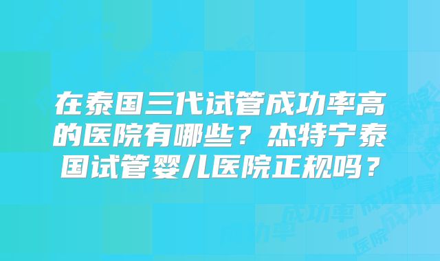 在泰国三代试管成功率高的医院有哪些？杰特宁泰国试管婴儿医院正规吗？