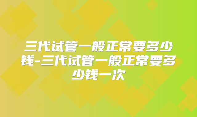 三代试管一般正常要多少钱-三代试管一般正常要多少钱一次