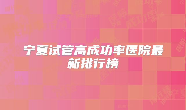宁夏试管高成功率医院最新排行榜