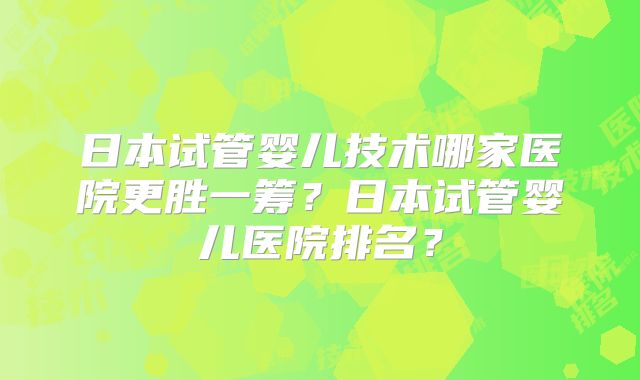 日本试管婴儿技术哪家医院更胜一筹？日本试管婴儿医院排名？