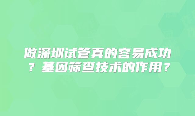 做深圳试管真的容易成功？基因筛查技术的作用？