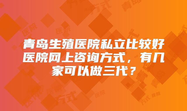 青岛生殖医院私立比较好医院网上咨询方式，有几家可以做三代？