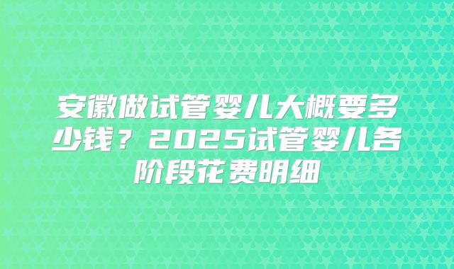 安徽做试管婴儿大概要多少钱？2025试管婴儿各阶段花费明细