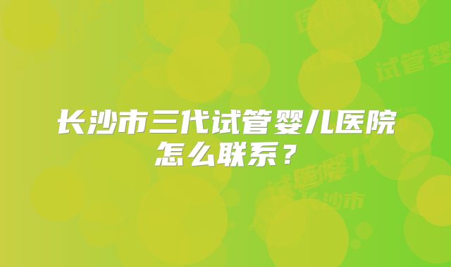 长沙市三代试管婴儿医院怎么联系？