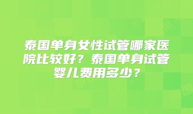 泰国单身女性试管哪家医院比较好？泰国单身试管婴儿费用多少？