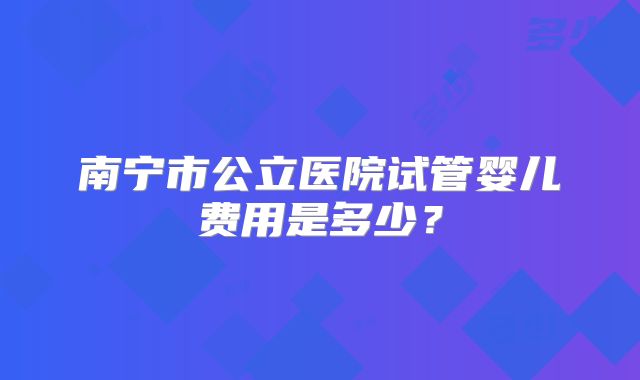 南宁市公立医院试管婴儿费用是多少?