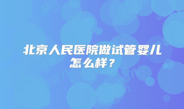 北京人民医院做试管婴儿怎么样?