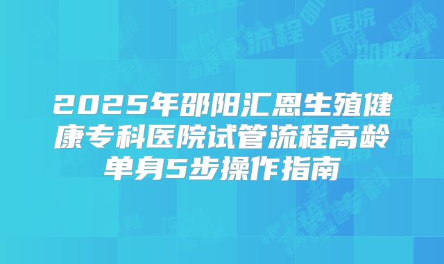 2025年邵阳汇恩生殖健康专科医院试管流程高龄单身5步操作指南