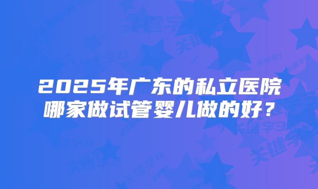 2025年广东的私立医院哪家做试管婴儿做的好？