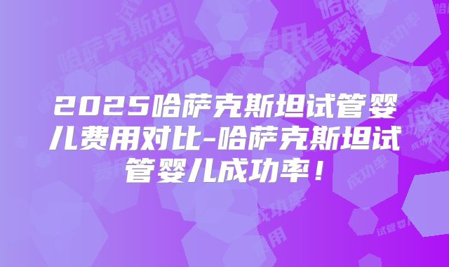 2025哈萨克斯坦试管婴儿费用对比-哈萨克斯坦试管婴儿成功率！