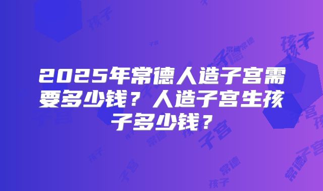 2025年常德人造子宫需要多少钱？人造子宫生孩子多少钱？