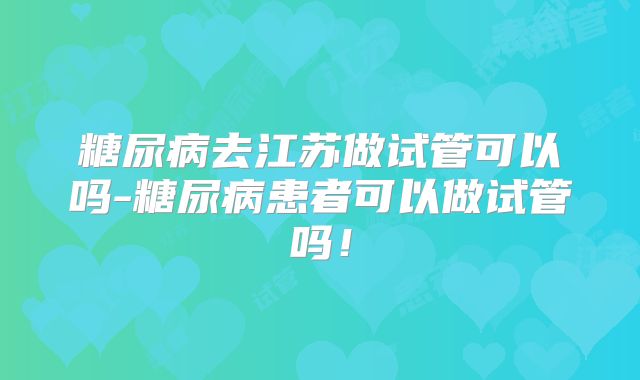 糖尿病去江苏做试管可以吗-糖尿病患者可以做试管吗！