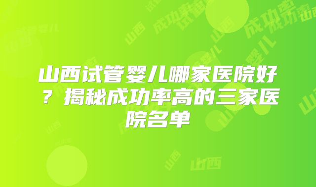 山西试管婴儿哪家医院好？揭秘成功率高的三家医院名单
